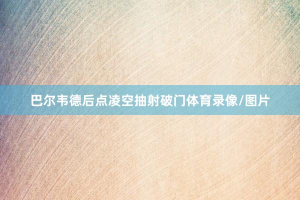 巴尔韦德后点凌空抽射破门体育录像/图片