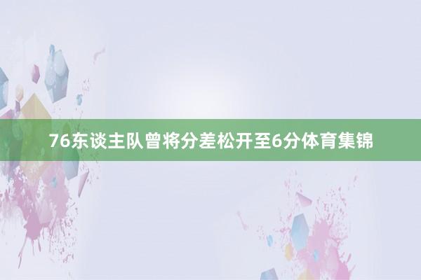 76东谈主队曾将分差松开至6分体育集锦