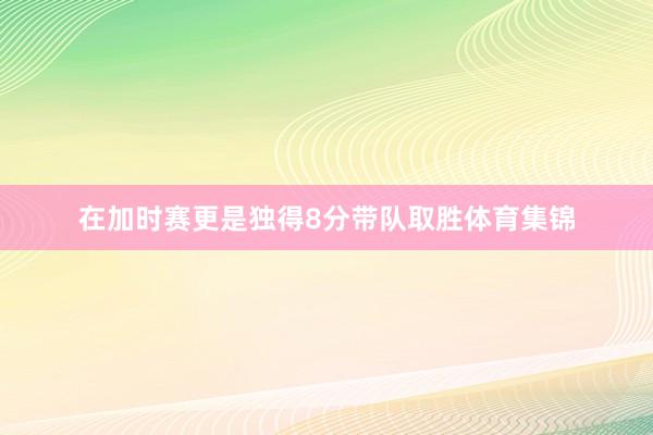 在加时赛更是独得8分带队取胜体育集锦