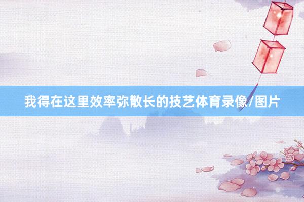 我得在这里效率弥散长的技艺体育录像/图片