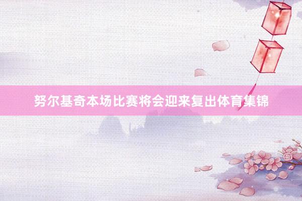 努尔基奇本场比赛将会迎来复出体育集锦