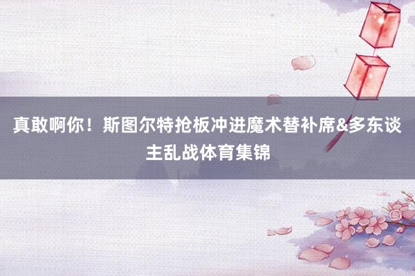 真敢啊你！斯图尔特抢板冲进魔术替补席&多东谈主乱战体育集锦