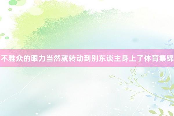 不雅众的眼力当然就转动到别东谈主身上了体育集锦