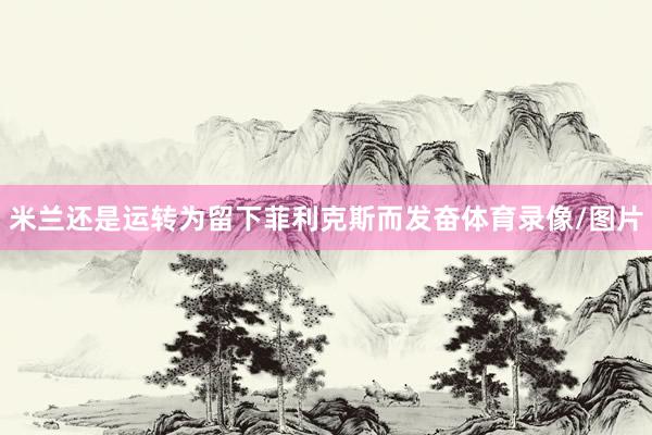 米兰还是运转为留下菲利克斯而发奋体育录像/图片