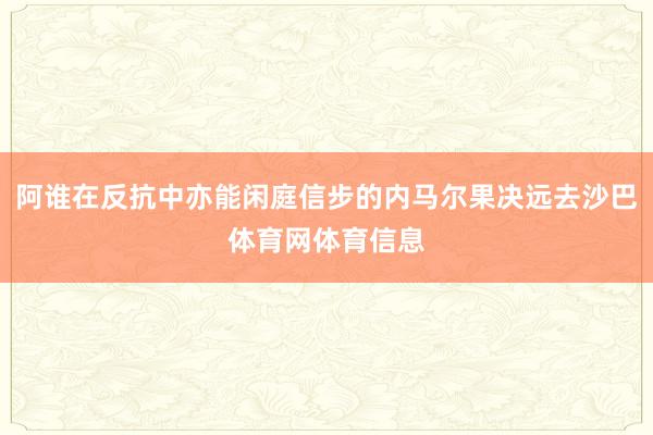 阿谁在反抗中亦能闲庭信步的内马尔果决远去沙巴体育网体育信息