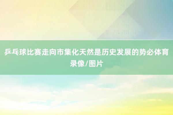 乒乓球比赛走向市集化天然是历史发展的势必体育录像/图片