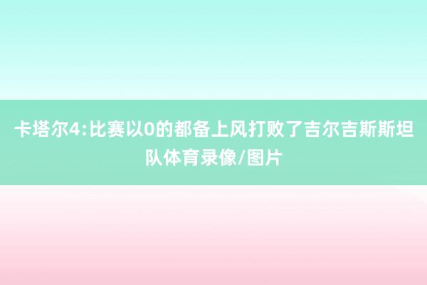 卡塔尔4:比赛以0的都备上风打败了吉尔吉斯斯坦队体育录像/图片