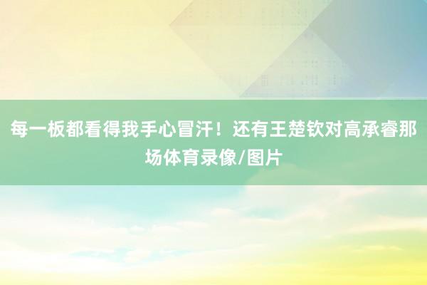 每一板都看得我手心冒汗！还有王楚钦对高承睿那场体育录像/图片