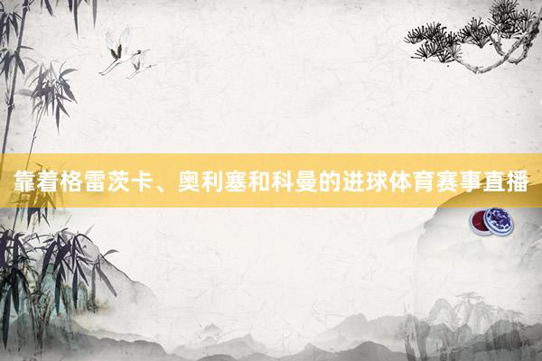靠着格雷茨卡、奥利塞和科曼的进球体育赛事直播