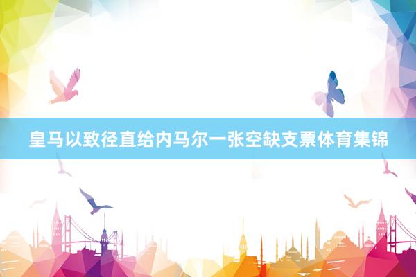 皇马以致径直给内马尔一张空缺支票体育集锦