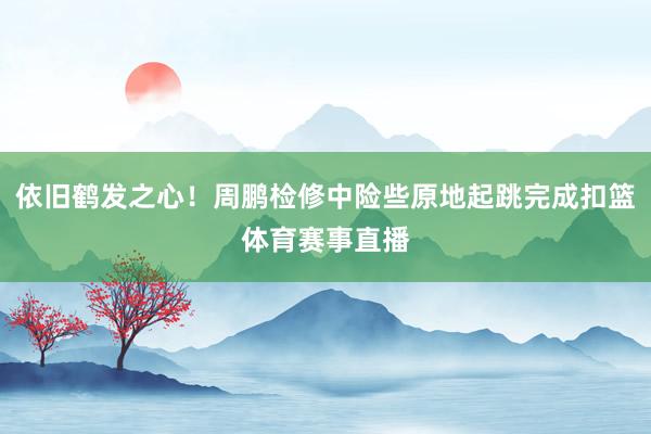 依旧鹤发之心！周鹏检修中险些原地起跳完成扣篮体育赛事直播