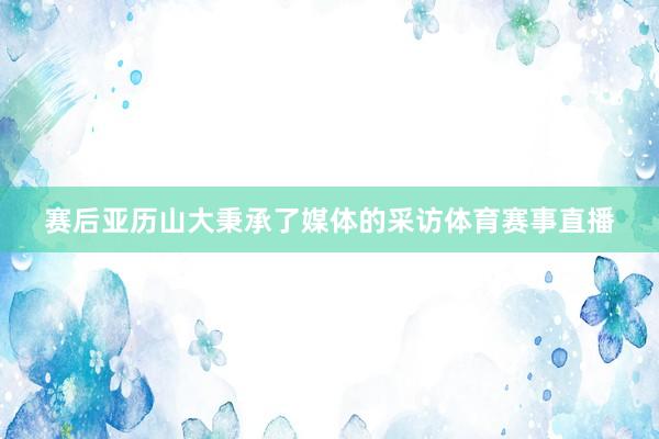 赛后亚历山大秉承了媒体的采访体育赛事直播