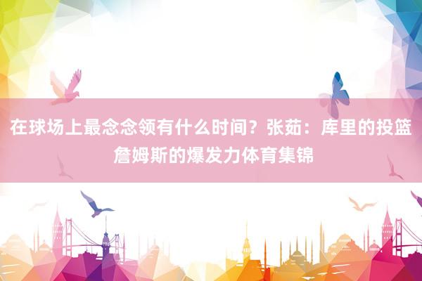 在球场上最念念领有什么时间？张茹：库里的投篮 詹姆斯的爆发力体育集锦