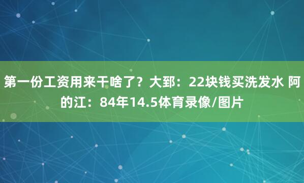 第一份工资用来干啥了？大郅：22块钱买洗发水 阿的江：84年14.5体育录像/图片