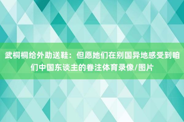 武桐桐给外助送鞋：但愿她们在别国异地感受到咱们中国东谈主的眷注体育录像/图片