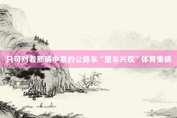 只可对着那辆中意的公路车“望车兴叹”体育集锦
