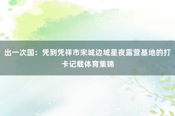 出一次国：凭到凭祥市宋城边域星夜露营基地的打卡记载体育集锦