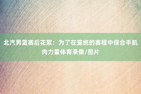 北汽男篮赛后花絮：为了在笼统的赛程中保合手肌肉力量体育录像/图片