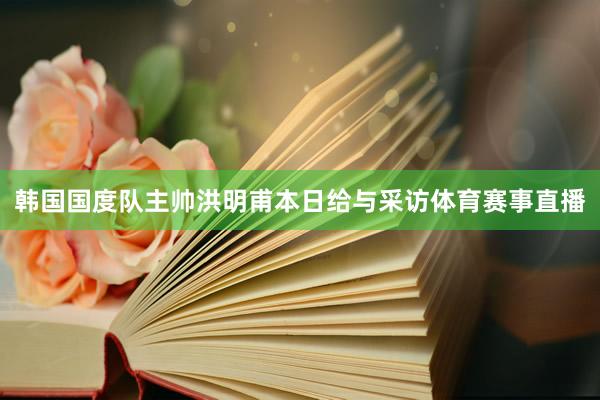 韩国国度队主帅洪明甫本日给与采访体育赛事直播