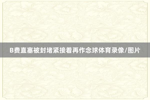 B费直塞被封堵紧接着再作念球体育录像/图片