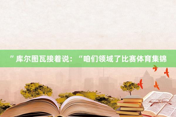”库尔图瓦接着说：“咱们领域了比赛体育集锦