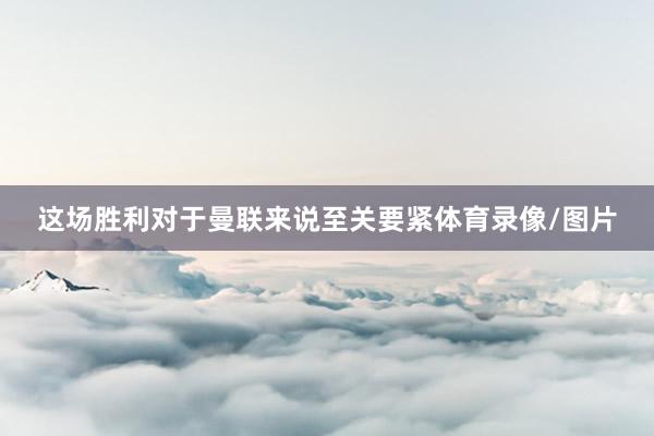 这场胜利对于曼联来说至关要紧体育录像/图片