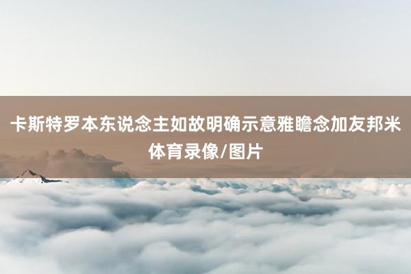 卡斯特罗本东说念主如故明确示意雅瞻念加友邦米体育录像/图片
