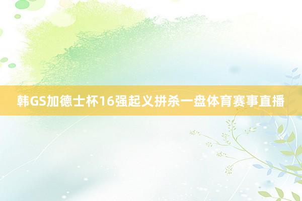 韩GS加德士杯16强起义拼杀一盘体育赛事直播