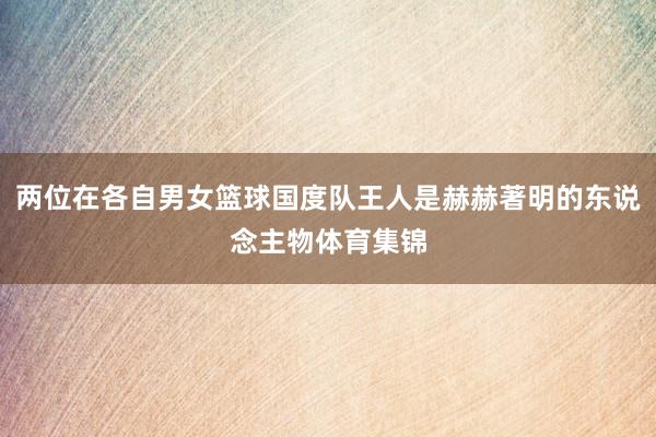 两位在各自男女篮球国度队王人是赫赫著明的东说念主物体育集锦