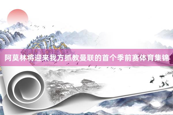 阿莫林将迎来我方抓教曼联的首个季前赛体育集锦