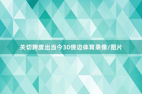 关切跨度出当今30傍边体育录像/图片