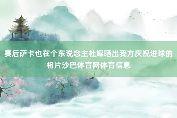 赛后萨卡也在个东说念主社媒晒出我方庆祝进球的相片沙巴体育网体育信息