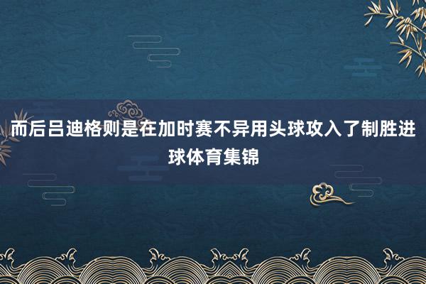 而后吕迪格则是在加时赛不异用头球攻入了制胜进球体育集锦
