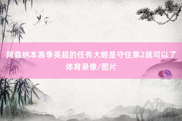 阿森纳本赛季英超的任务大略是守住第2就可以了体育录像/图片