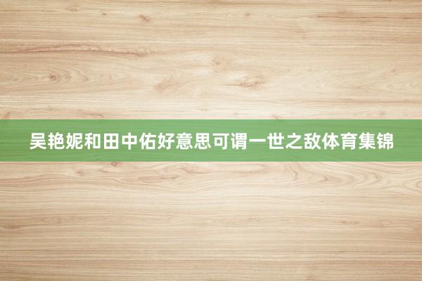 吴艳妮和田中佑好意思可谓一世之敌体育集锦