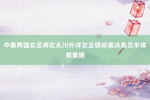 中泰两国女足将在永川外洋女足锦标赛决赛交手体育集锦