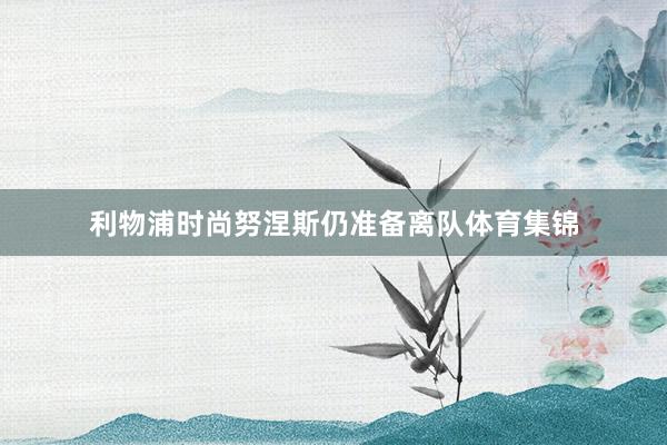 利物浦时尚努涅斯仍准备离队体育集锦