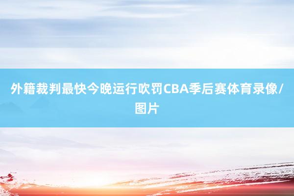 外籍裁判最快今晚运行吹罚CBA季后赛体育录像/图片