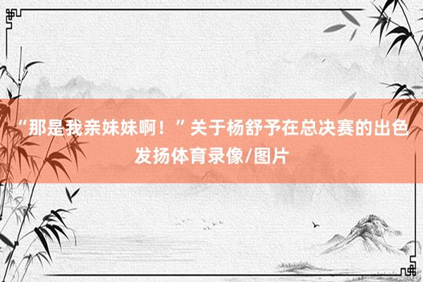 “那是我亲妹妹啊！”关于杨舒予在总决赛的出色发扬体育录像/图片
