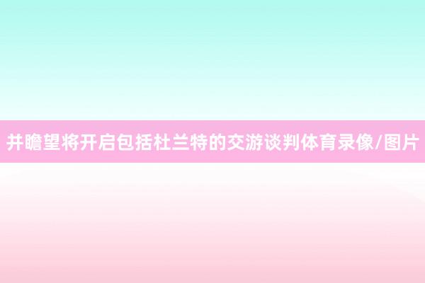 并瞻望将开启包括杜兰特的交游谈判体育录像/图片