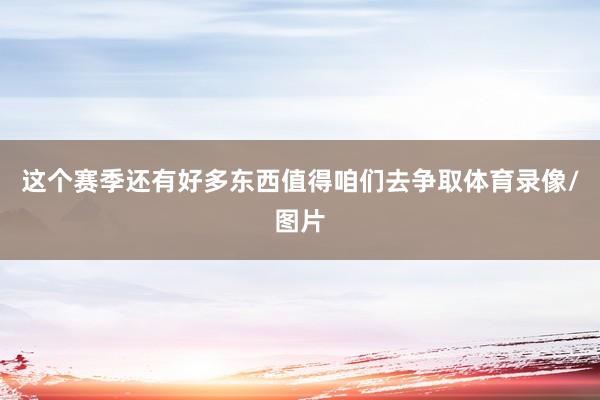 这个赛季还有好多东西值得咱们去争取体育录像/图片