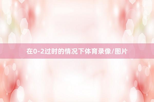 在0-2过时的情况下体育录像/图片