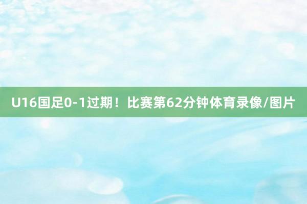 U16国足0-1过期！比赛第62分钟体育录像/图片