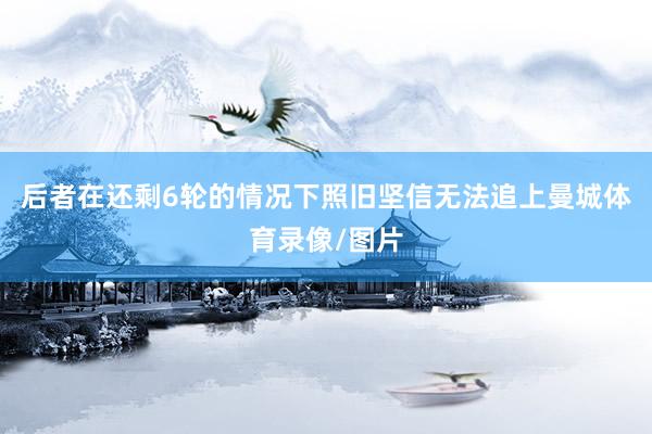 后者在还剩6轮的情况下照旧坚信无法追上曼城体育录像/图片