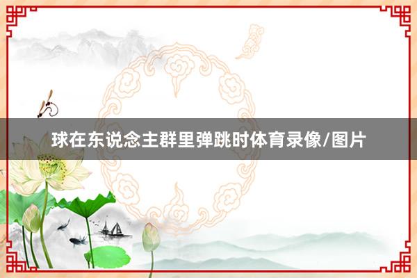 球在东说念主群里弹跳时体育录像/图片