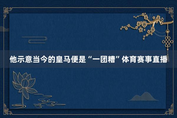 他示意当今的皇马便是“一团糟”体育赛事直播