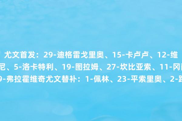 尤文首发：29-迪格雷戈里奥、15-卡卢卢、12-维加、6-凯利、16-麦肯尼、5-洛卡特利、19-图拉姆、27-坎比亚索、11-冈萨雷斯、20-穆阿尼、9-弗拉霍维奇尤文替补：1-佩林、23-平索里奥、2-路易斯-阿尔贝托、7-孔塞桑、10-伊尔迪兹、17-阿季奇、22-维阿、26-谈格拉斯-路易斯、37-萨沃纳、40-鲁希帕尔马首发：31-铃木彩艳、46-莱奥尼、21-沃利亚科、5-瓦伦蒂、15-普拉托、10-伯纳贝、16-曼德拉-凯塔、19-索姆、14-瓦列里、32-佩莱格里诺、13-邦尼帕尔马替补：33-马尔科内、40-科尔维、4-巴洛格、39-西卡蒂、17-翁德雷卡、23-D-卡马拉、27-埃尔纳尼、8-艾斯特维斯、20-海尼奥特、18-洛维克、98-丹尼斯-曼、11-阿尔姆奎斯特、22-坎塞利耶里、61-哈吉、30-久里奇    体育赛事直播