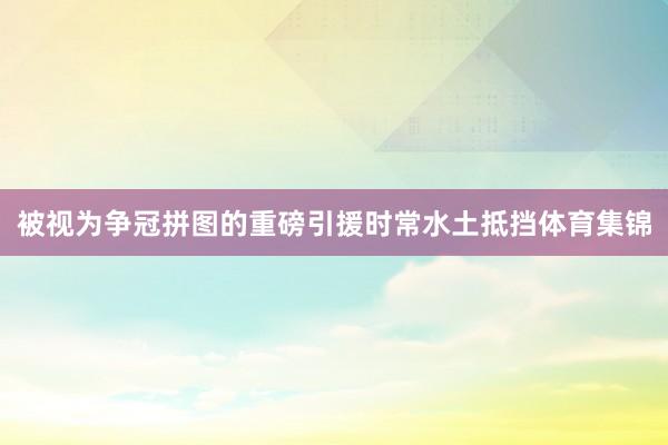 被视为争冠拼图的重磅引援时常水土抵挡体育集锦