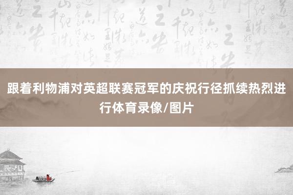 跟着利物浦对英超联赛冠军的庆祝行径抓续热烈进行体育录像/图片