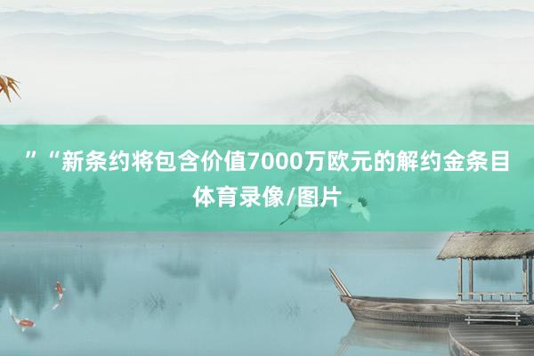 ”“新条约将包含价值7000万欧元的解约金条目体育录像/图片